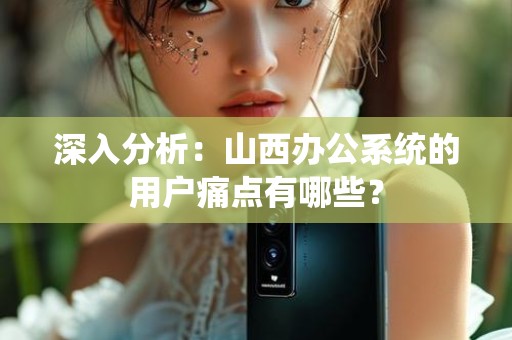 深入分析：山西办公系统的用户痛点有哪些？