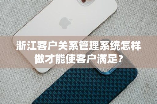 浙江客户关系管理系统怎样做才能使客户满足？