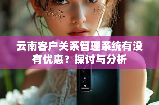 云南客户关系管理系统有没有优惠？探讨与分析
