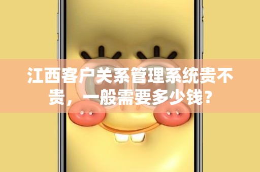 江西客户关系管理系统贵不贵，一般需要多少钱？