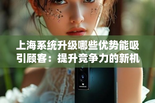 上海系统升级哪些优势能吸引顾客：提升竞争力的新机遇