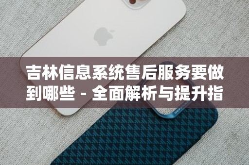 吉林信息系统售后服务要做到哪些 - 全面解析与提升指南