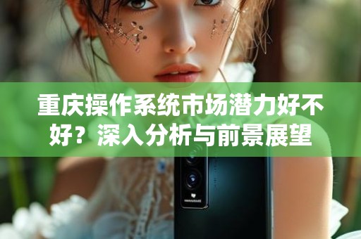 重庆操作系统市场潜力好不好？深入分析与前景展望