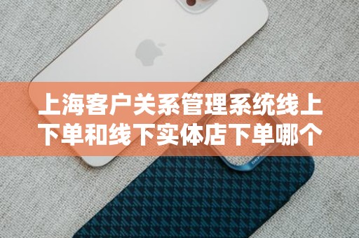 上海客户关系管理系统线上下单和线下实体店下单哪个好？全面解析