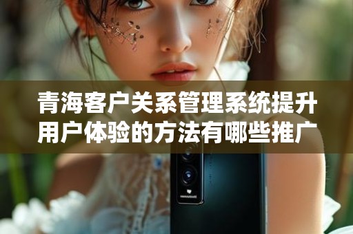 青海客户关系管理系统提升用户体验的方法有哪些推广方式有哪些