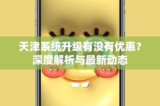 天津系统升级有没有优惠？深度解析与最新动态