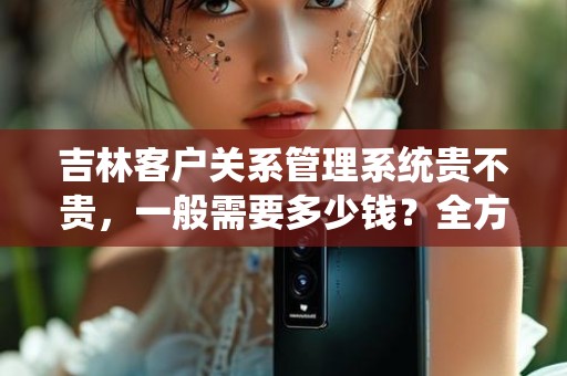 吉林客户关系管理系统贵不贵，一般需要多少钱？全方位解析