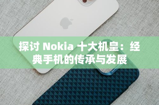 探讨 Nokia 十大机皇：经典手机的传承与发展
