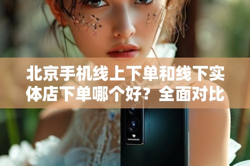 北京手机线上下单和线下实体店下单哪个好？全面对比分析
