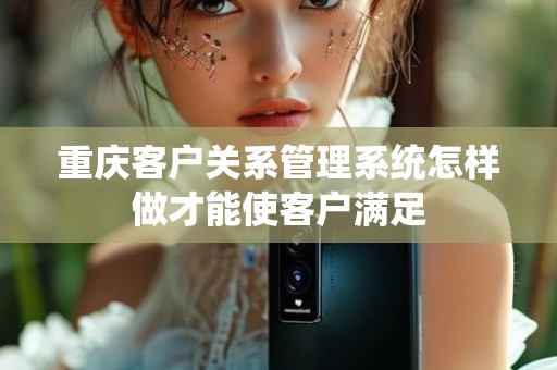 重庆客户关系管理系统怎样做才能使客户满足