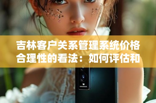 吉林客户关系管理系统价格合理性的看法：如何评估和选择合适的解决方案