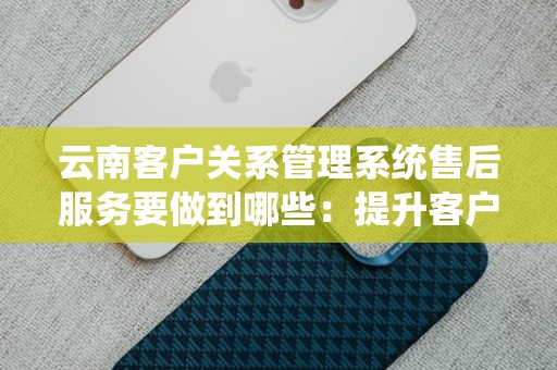 云南客户关系管理系统售后服务要做到哪些：提升客户满意度的指南