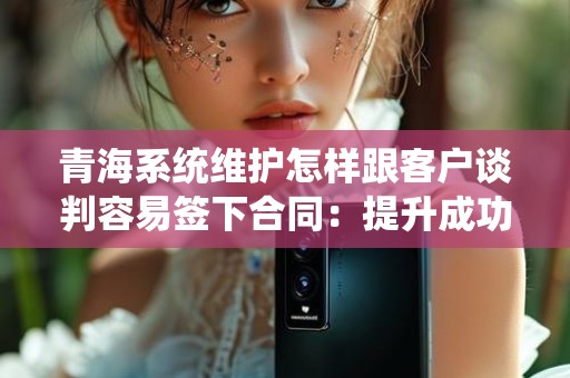 青海系统维护怎样跟客户谈判容易签下合同：提升成功率的策略