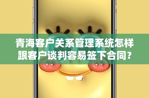 青海客户关系管理系统怎样跟客户谈判容易签下合同？