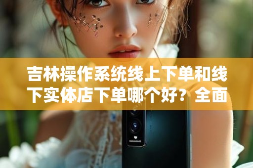 吉林操作系统线上下单和线下实体店下单哪个好？全面解析