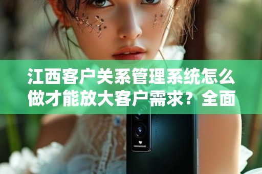 江西客户关系管理系统怎么做才能放大客户需求？全面解析与实用建议