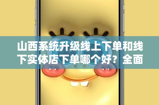 山西系统升级线上下单和线下实体店下单哪个好？全面解析选择指南