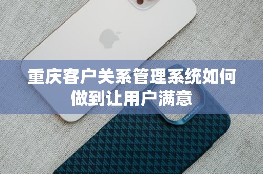 重庆客户关系管理系统如何做到让用户满意